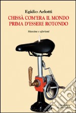 Chissà come era il mondo prima d'essere rotondo. Massime e aforismi