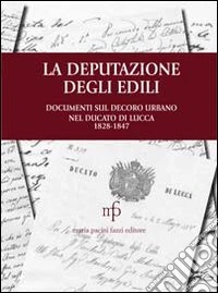 La deputazione degli edili. Documenti sul decoro urbano nel documento di Lucca (1828-1847) libro