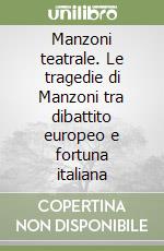 Manzoni teatrale. Le tragedie di Manzoni tra dibattito europeo e fortuna italiana libro