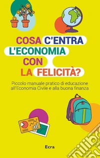 Cosa c'entra l'economia con la felicità? Piccolo manuale pratico di educazione all'economia civile e alla buona finanza libro