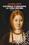 Caterina d'Aragona. La vera regina. Le sei regine Tudor libro di Weir Alison