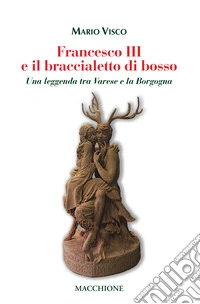 Francesco III e il braccialetto di Bosso. Una leggenda tra Varese e la Borgogna libro