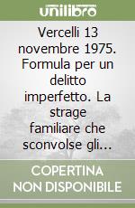 Vercelli 13 novembre 1975. Formula per un delitto imperfetto. La strage familiare che sconvolse gli italiani libro