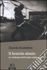 Il braccio alzato. La violenza dell'uomo comune libro