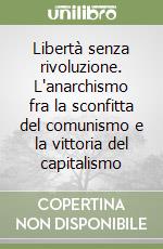 Libertà senza rivoluzione. L'anarchismo fra la sconfitta del comunismo e la vittoria del capitalismo libro