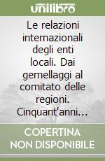 Le relazioni internazionali degli enti locali. Dai gemellaggi al comitato delle regioni. Cinquant'anni di storia dell'integrazione europea libro