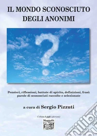 Il mondo sconosciuto degli anonimi. Pensieri, riflessioni, battute di spirito, definizioni, frasi: parole di sconosciuti raccolte e selezionate libro