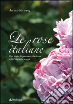 Le rose italiane. Una storia di passione e bellezza dall'Ottocento a oggi