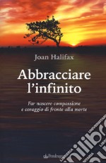 Abbracciare l'infinito. Far nascere compassione e coraggio di fronte alla morte libro