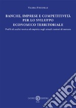 Banche, imprese e competitività per lo sviluppo economico e territoriale. Profili di analisi teorica ed empirica negli attuali contesti di mercato