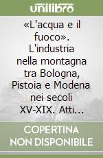 «L'acqua e il fuoco». L'industria nella montagna tra Bologna, Pistoia e Modena nei secoli XV-XIX. Atti delle Giornate di studio (1995) libro