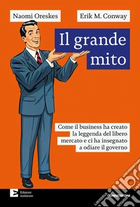 Il grande mito. Come il business ha creato la leggenda del libero mercato e ci ha insegnato a odiare il governo libro