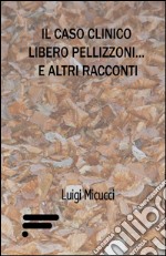 Il caso clinico Libero Pellizzoni... e altri racconti