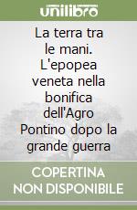 La terra tra le mani. L'epopea veneta nella bonifica dell'Agro Pontino dopo la grande guerra libro