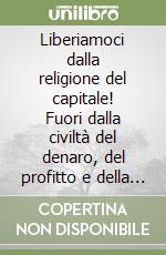 Liberiamoci dalla religione del capitale! Fuori dalla civiltà del denaro, del profitto e della competizione libro
