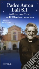 Padre Anton Luli S.I.. Soffrire con Cristo nell'Albania comunista