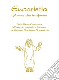 Eucaristia. L'amore che trasforma. Dalla prima comunione all'amicizia profonda e fruttuosa con Gesù nel Santissimo Sacramento libro