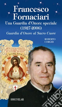 Francesco Fornaciari. Una Guardia d'Onore speciale (1927-2006). Guardia d'Onore al Sacro Cuore libro