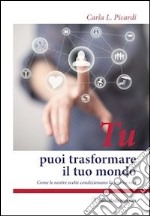 Tu puoi trasformare il tuo mondo. Come le nostre scelte condizionano la nostra vita libro