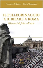 Il pellegrinaggio giubilare a Roma. Itinerari di fede e di arte libro