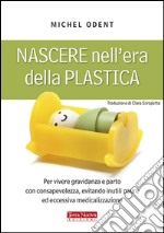 Nascere nell'era della plastica. Per vivere gravidanza e parto con consapevolezza, evitando inutili paure ed eccessiva medicalizzazione libro