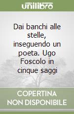 Dai banchi alle stelle, inseguendo un poeta. Ugo Foscolo in cinque saggi