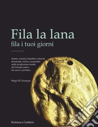 Fila la lana fila i tuoi giorni. Donne, uomini, bambini, animali, strumenti, ateliers, manufatti nella produzione tessile del mondo antico tra sacro e profano libro