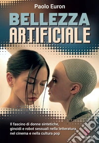Bellezza artificiale. Il fascino di donne sintetiche, ginoidi e robot sessuali nella letteratura, nel cinema e nella cultura pop