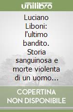Luciano Liboni: l'ultimo bandito. Storia sanguinosa e morte violenta di un uomo solo contro tutti libro