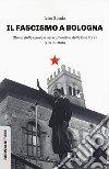 Il fascismo a Bologna. Storia delle camicie nere all'ombra delle Due Torri (1919-1945) libro