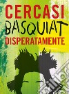 Cercasi Basquiat disperatamente. Ediz. illustrata libro
