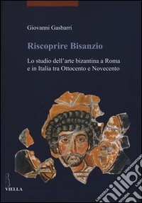 Riscoprire Bisanzio. Lo studio dell'arte bizantina a Roma e in Italia tra Ottocento e Novecento. Ediz. illustrata