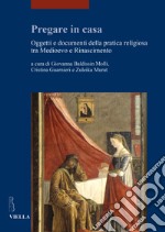 Pregare in casa. Oggetti e documenti della pratica religiosa tra Medioevo e Rinascimento libro