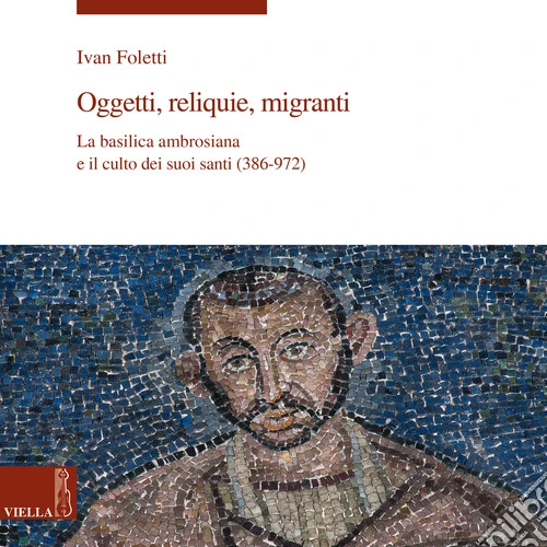 Oggetti, reliquie e migranti. La basilica ambrosiana e e il culto dei suoi santi (386-973). Ediz. a colori