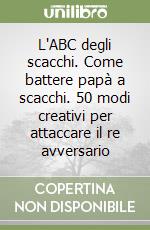 L'ABC degli scacchi. Come battere papà a scacchi. 50 modi creativi per attaccare il re avversario