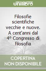 Filosofie scientifiche vecchie e nuove. A cent'anni dal 4° Congresso di filosofia libro