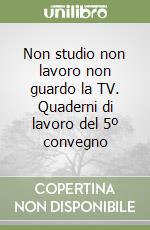 Non studio non lavoro non guardo la TV. Quaderni di lavoro del 5º convegno libro