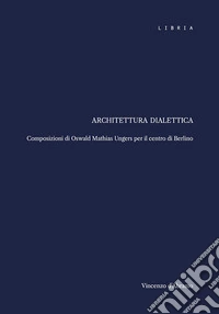 Architettura dialettica. Composizioni di Oswald Mathias Ungers per il centro di Berlino libro