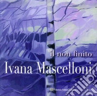 Ivana Mascelloni. Il non finito. Catalogo della mostra (Perugia, 8-29 marzo 2018). Ediz. illustrata libro