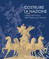 Costruire la nazione. I disegni dell'Archivio della Fabbrica del Vittoriano. Ediz. illustrata libro