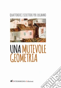 Una mutevole geometria. Quattordici scrittori per Lugnano libro