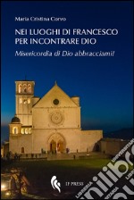 Nei luoghi di Francesco per incontrare Dio. Misericordia di Dio abbracciami! libro