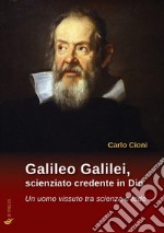 Galileo Galilei, scienziato credente in Dio. Un uomo vissuto tra scienza e fede libro