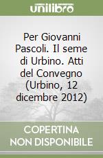 Per Giovanni Pascoli. Il seme di Urbino. Atti del Convegno (Urbino, 12 dicembre 2012) libro