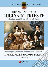 L'imperial regia cucina di Trieste. Dal congresso di Vienna alla grande guerra. Ricette borghesi e forchettate di storia triestina dal 1815 al 1915. Vol. 2: Il pesce nelle seconde portate libro