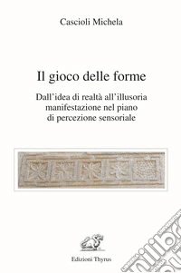 Il gioco delle forme. Dall'idea di realtà all'illusoria manifestazione nel piano di percezione sensoriale libro
