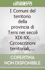 I Comuni del territorio della provincia di Terni nei secoli XIX-XX. Circoscrizioni territoriali, compiti, governi locali, dal «maire» napoleonico alla elezione diretta del sindaco libro