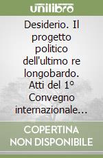 Desiderio. Il progetto politico dell'ultimo re longobardo. Atti del 1° Convegno internazionale di studio (Brescia, 21-24 marzo 2013)