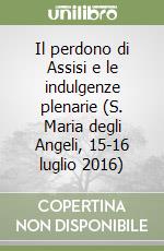 Il perdono di Assisi e le indulgenze plenarie (S. Maria degli Angeli, 15-16 luglio 2016) libro