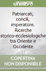 Patriarcati, concili, imperatore. Ricerche storico-ecclesiologiche tra Oriente e Occidente libro